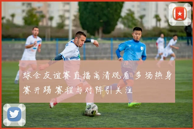 球会友谊赛直播高清观看 多场热身赛开踢 赛程与对阵引关注