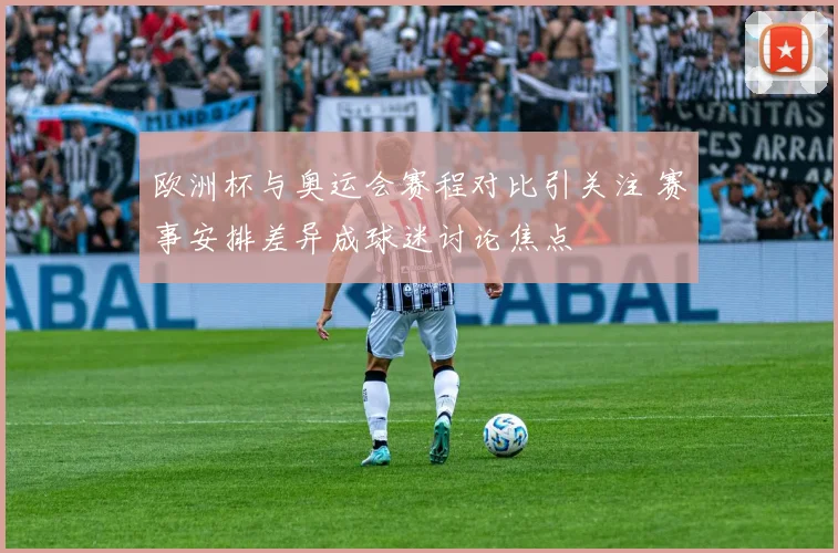 欧洲杯与奥运会赛程对比引关注 赛事安排差异成球迷讨论焦点