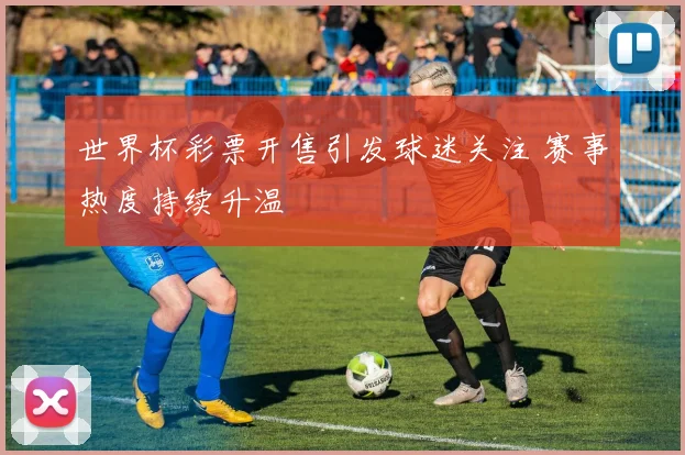 世界杯彩票开售引发球迷关注 赛事热度持续升温