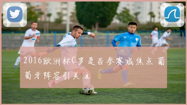 2016欧洲杯C罗是否参赛成焦点 葡萄牙阵容引关注