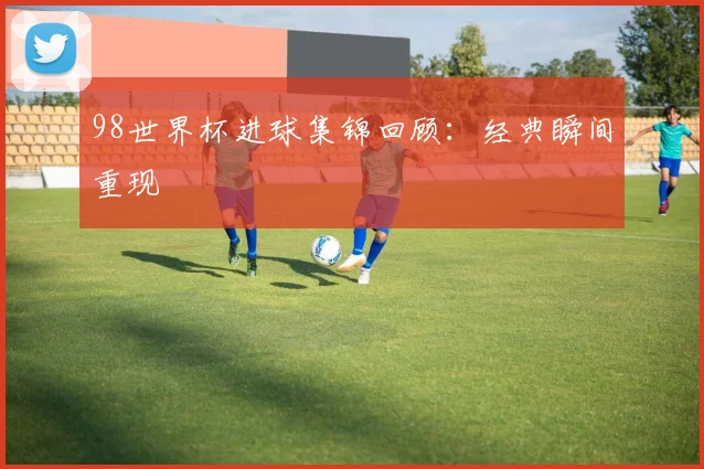 98世界杯进球集锦回顾:经典瞬间重现