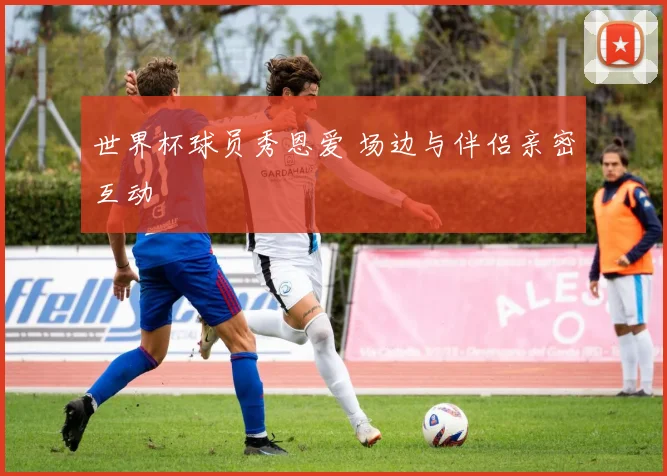 世界杯球员秀恩爱 场边与伴侣亲密互动