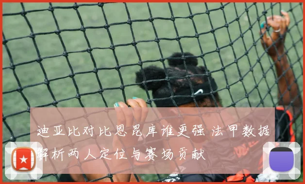 迪亚比对比恩昆库谁更强 法甲数据解析两人定位与赛场贡献