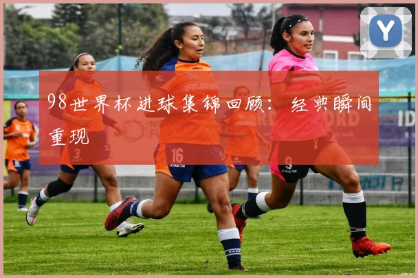 98世界杯进球集锦回顾:经典瞬间重现