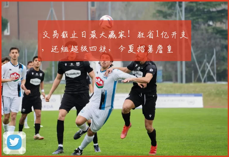 交易截止日最大赢家！狂省1亿开支，还组超级四核，今夏招募詹皇