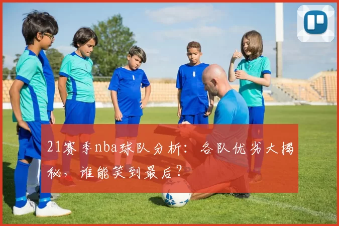 21赛季nba球队分析:各队优劣大揭秘,谁能笑到最后?