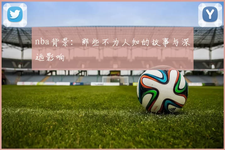 nba背景：那些不为人知的故事与深远影响