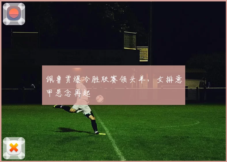 佩鲁贾爆冷胜联赛领头羊，女排意甲悬念再起