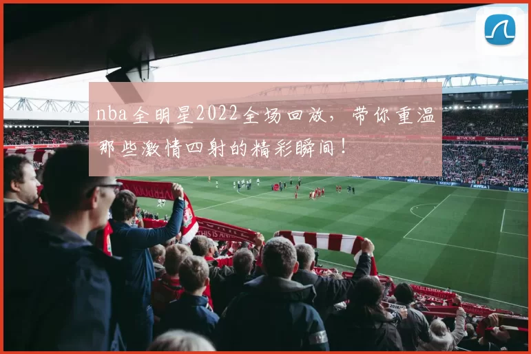 nba全明星2022全场回放，带你重温那些激情四射的精彩瞬间！