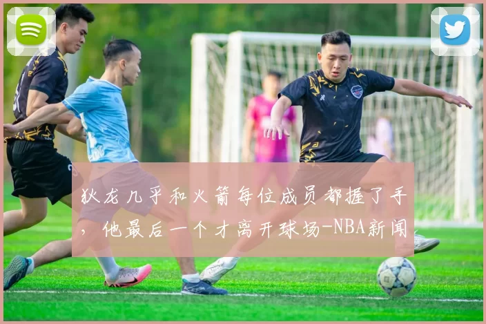 狄龙几乎和火箭每位成员都握了手,他最后一个才离开球场-NBA新闻