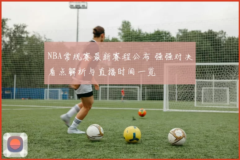 NBA常规赛最新赛程公布 强强对决看点解析与直播时间一览