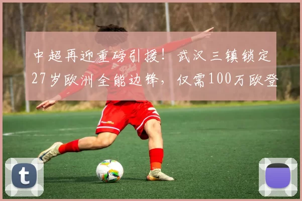 中超再迎重磅引援！武汉三镇锁定27岁欧洲全能边锋，仅需100万欧登场_维斯_边路_赛季