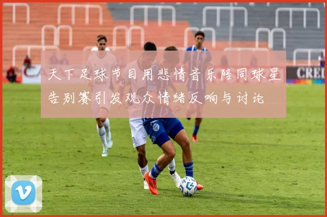 天下足球节目用悲情音乐陪同球星告别赛引发观众情绪反响与讨论