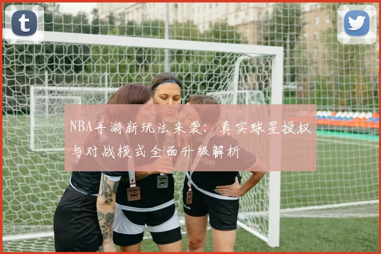 NBA手游新玩法来袭:真实球星授权与对战模式全面升级解析