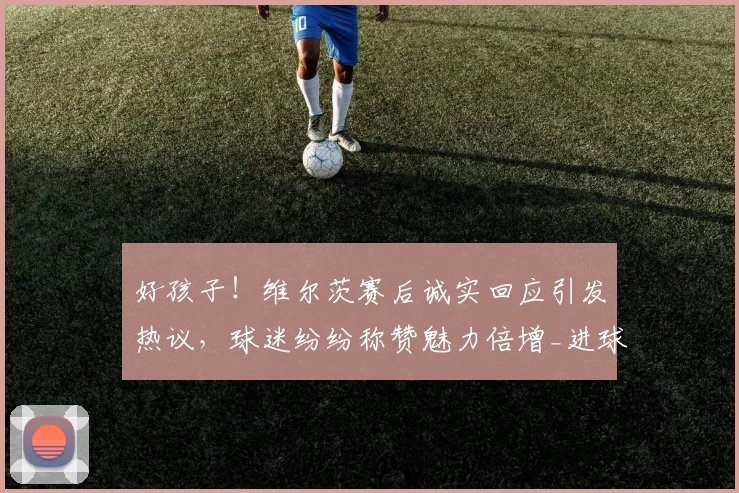 好孩子!维尔茨赛后诚实回应引发热议,球迷纷纷称赞魅力倍增_进球_比赛_越位
