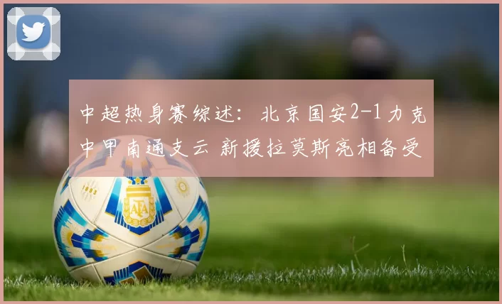 中超热身赛综述：北京国安2-1力克中甲南通支云 新援拉莫斯亮相备受关注_海口_阶段_成功
