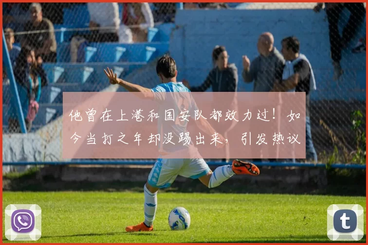 他曾在上港和国安队都效力过！如今当打之年却没踢出来，引发热议