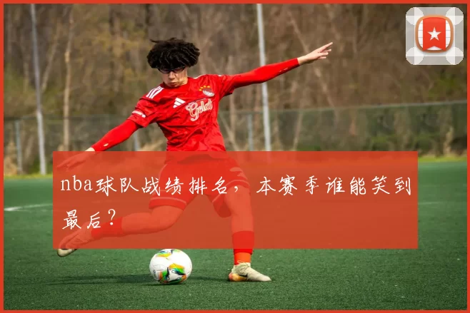 nba球队战绩排名，本赛季谁能笑到最后？