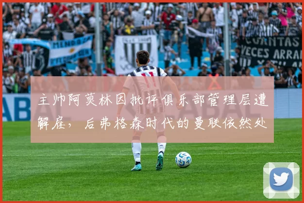 主帅阿莫林因批评俱乐部管理层遭解雇,后弗格森时代的曼联依然处于混乱状态