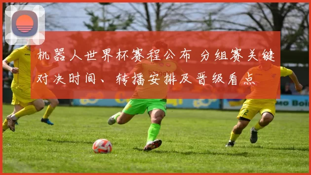 机器人世界杯赛程公布 分组赛关键对决时间、转播安排及晋级看点