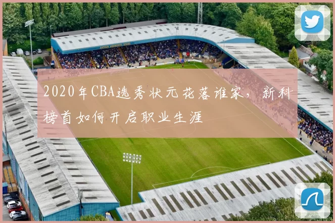 2020年CBA选秀状元花落谁家，新科榜首如何开启职业生涯