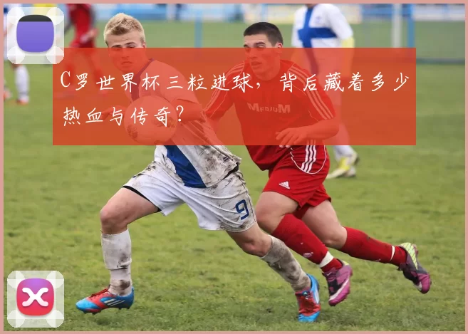 C罗世界杯三粒进球,背后藏着多少热血与传奇?