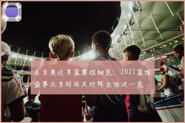 东京奥运男篮赛程细览:2021篮球盛事北京时间及对阵全场次一览