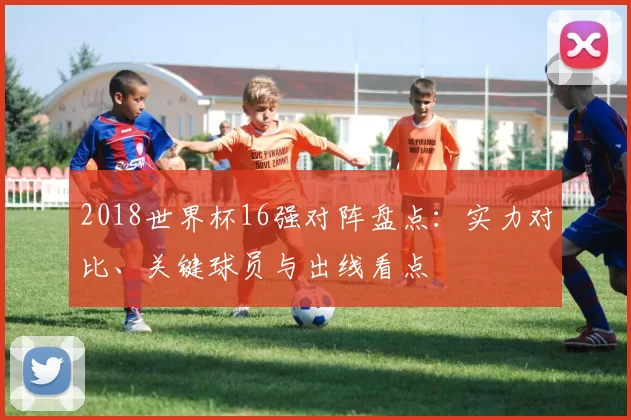 2018世界杯16强对阵盘点：实力对比、关键球员与出线看点
