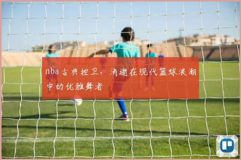 nba古典控卫，消逝在现代篮球浪潮中的优雅舞者