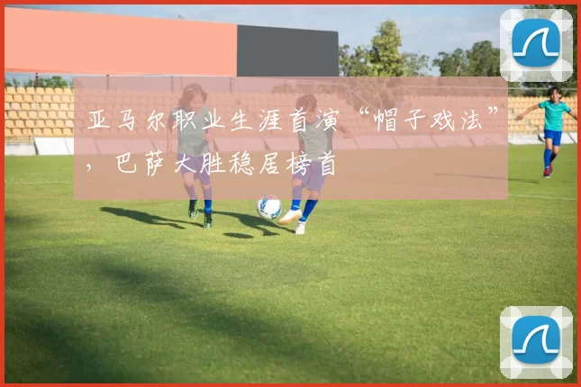 亚马尔职业生涯首演“帽子戏法”，巴萨大胜稳居榜首