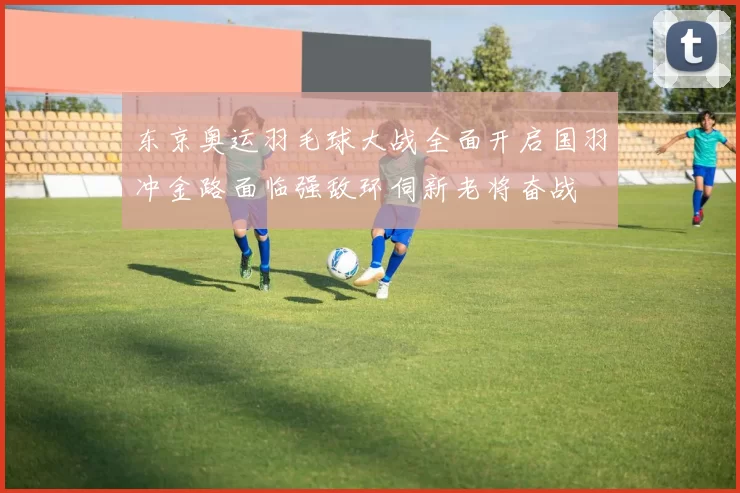 东京奥运羽毛球大战全面开启国羽冲金路面临强敌环伺新老将奋战