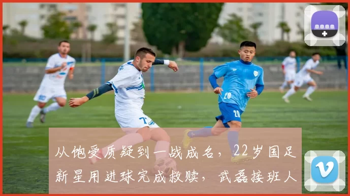 从饱受质疑到一战成名，22岁国足新星用进球完成救赎，武磊接班人