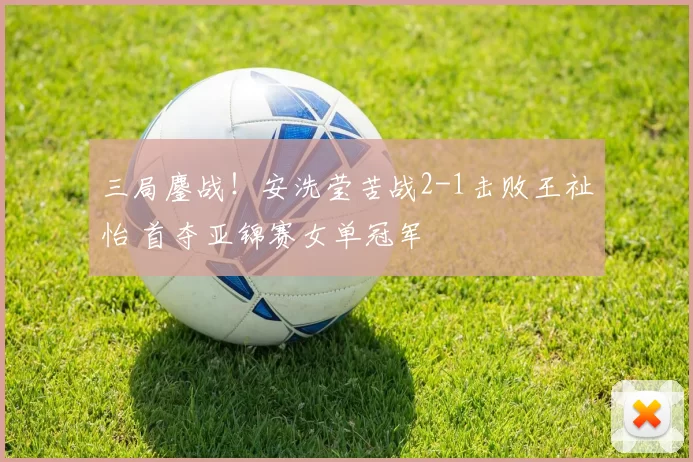 三局鏖战!安洗莹苦战2-1击败王祉怡 首夺亚锦赛女单冠军