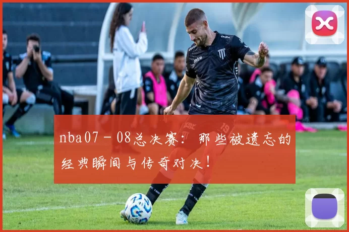 nba07 - 08总决赛：那些被遗忘的经典瞬间与传奇对决！