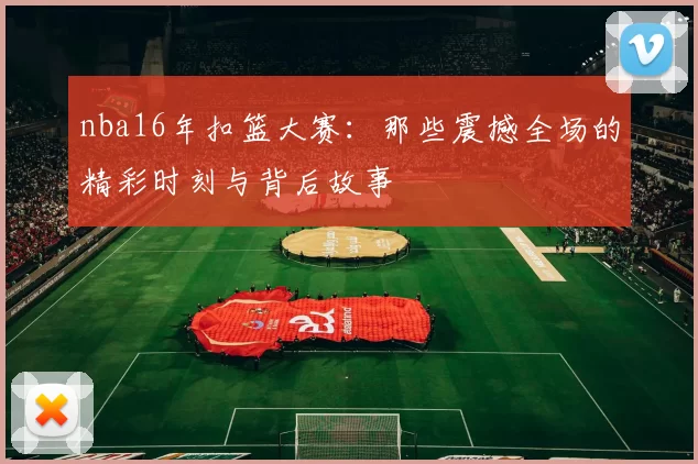 nba16年扣篮大赛：那些震撼全场的精彩时刻与背后故事